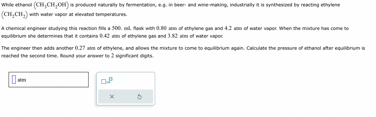 While ethanol (CH3CH₂OH) is produced naturally by fermentation, e.g. in beer- and wine-making, industrially it is synthesized by reacting ethylene
(CH₂CH₂) with water vapor at elevated temperatures.
A chemical engineer studying this reaction fills a 500. mL flask with 0.80 atm of ethylene gas and 4.2 atm of water vapor. When the mixture has come to
equilibrium she determines that it contains 0.42 atm of ethylene gas and 3.82 atm of water vapor.
The engineer then adds another 0.27 atm of ethylene, and allows the mixture to come to equilibrium again. Calculate the pressure of ethanol after equilibrium is
reached the second time. Round your answer to 2 significant digits.
0 atm
П
x10
X
Ś