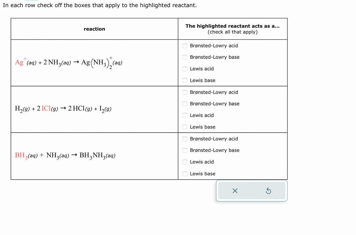 In each row check off the boxes that apply to the highlighted reactant.
reaction
Ag+ (aq) + 2 NH3(aq) → Ag (NH3)+ (aq)
H₂(g) + 2 ICl(g) → 2 HCl(g) + I₂(g)
BH3(aq) + NH3(aq) → BH3NH₂ (aq)
The highlighted reactant acts as a...
(check all that apply)
0000 0 0 0 010 000
Brønsted-Lowry acid
Brønsted-Lowry base
Lewis acid
Lewis base
Brønsted-Lowry acid
Brønsted-Lowry base
Lewis acid
Lewis base
Brønsted-Lowry acid
Brønsted-Lowry base
Lewis acid
Lewis base
X