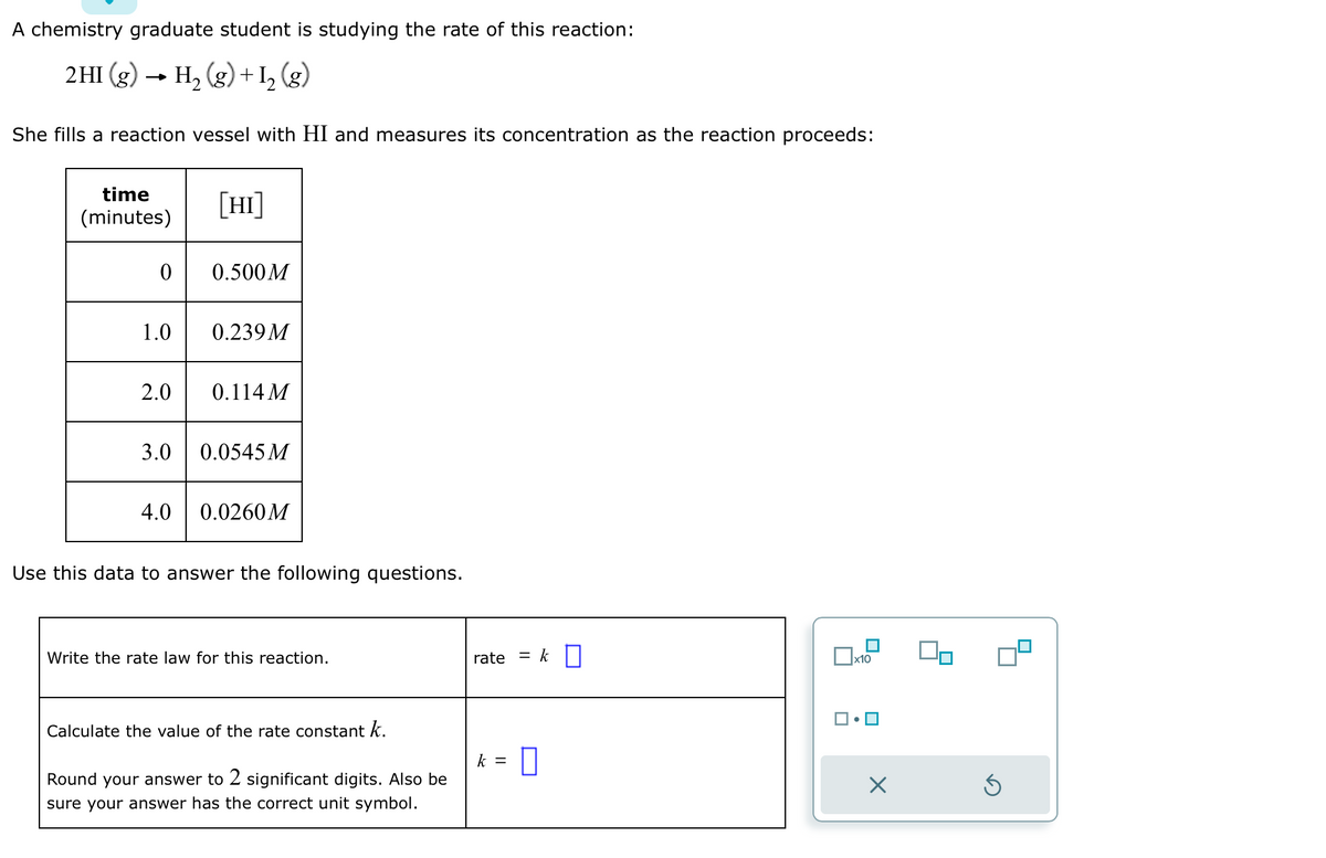 A chemistry graduate student is studying the rate of this reaction:
2HI (g) → H₂ (g) + I2₂ (g)
She fills a reaction vessel with HI and measures its concentration as the reaction proceeds:
time
(minutes)
0
1.0
2.0
[HI]
4.0
0.500M
0.239M
0.114 M
3.0 0.0545 M
0.0260M
Use this data to answer the following questions.
Write the rate law for this reaction.
Calculate the value of the rate constant k.
Round your answer to 2 significant digits. Also be
sure your answer has the correct unit symbol.
rate
= k
k = 0
x10
X
Ś