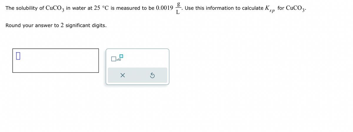 The solubility of CuCO3 in water at 25 °C is measured to be 0.0019
Round your answer to 2 significant digits.
x10
X
Ś
L
Use this information to calculate K
sp
for CuCO 3.