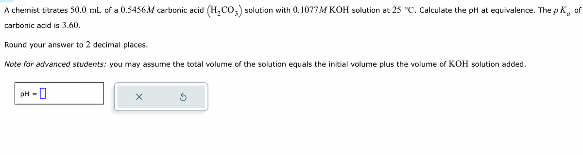 A chemist titrates 50.0 mL of a 0.5456M carbonic acid (H₂CO3) solution with 0.1077M KOH solution at 25 °C. Calculate the pH at equivalence. The pKa of
carbonic acid is 3.60.
Round your answer to 2 decimal places.
Note for advanced students: you may assume the total volume of the solution equals the initial volume plus the volume of KOH solution added.
pH =
X