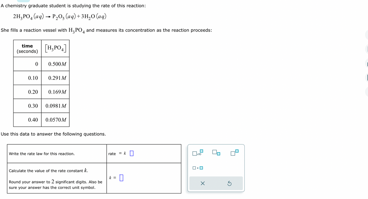 A chemistry graduate student is studying the rate of this reaction:
2H₂PO4 (aq) → P₂O5 (aq) + 3H₂O (aq)
She fills a reaction vessel with H₂PO4 and measures its concentration as the reaction proceeds:
time
(seconds)
0
0.10
0.20
0.30
0.40
[H₂PO4]
0.500M
0.291 M
0.169 M
0.0981 M
0.0570M
Use this data to answer the following questions.
Write the rate law for this reaction.
Calculate the value of the rate constant k.
Round your answer to 2 significant digits. Also be
sure your answer has the correct unit symbol.
rate
k =
= k
x10
X
Ś