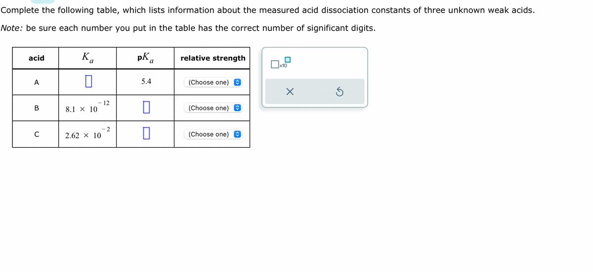 Complete the following table, which lists information about the measured acid dissociation constants of three unknown weak acids.
Note: be sure each number you put in the table has the correct number of significant digits.
acid
A
B
C
Ka
8.1 × 10
2.62 × 10
12
2
pK
a
5.4
0
relative strength
(Choose one)
(Choose one)
(Choose one) î
x10
X
5