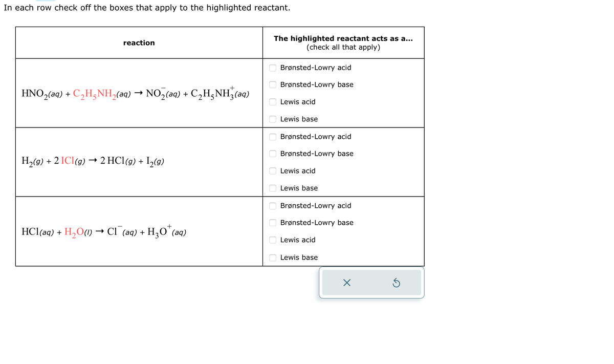 In each row check off the boxes that apply to the highlighted reactant.
reaction
HNO₂(aq) + C₂H5NH₂(aq) → NO₂(aq) + C₂H5NH₂(aq)
H₂(g) + 2 ICl(g) → 2 HCl(g) + I2(g)
+
HCl(aq) + H₂O(1) → Cl¯(aq) + H₂O¹(aq)
The highlighted reactant acts as a...
(check all that apply)
0 0 0 0 0 0 0 0 0 0 0 0
Brønsted-Lowry acid
Brønsted-Lowry base
Lewis acid
Lewis base
Brønsted-Lowry acid
Brønsted-Lowry base
Lewis acid
Lewis base
Brønsted-Lowry acid
Brønsted-Lowry base
Lewis acid
Lewis base
X