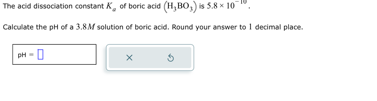 The acid dissociation constant K of boric acid (H₂BO3) is 5.8 × 10¯
Calculate the pH of a 3.8M solution of boric acid. Round your answer to 1 decimal place.
pH
X
5