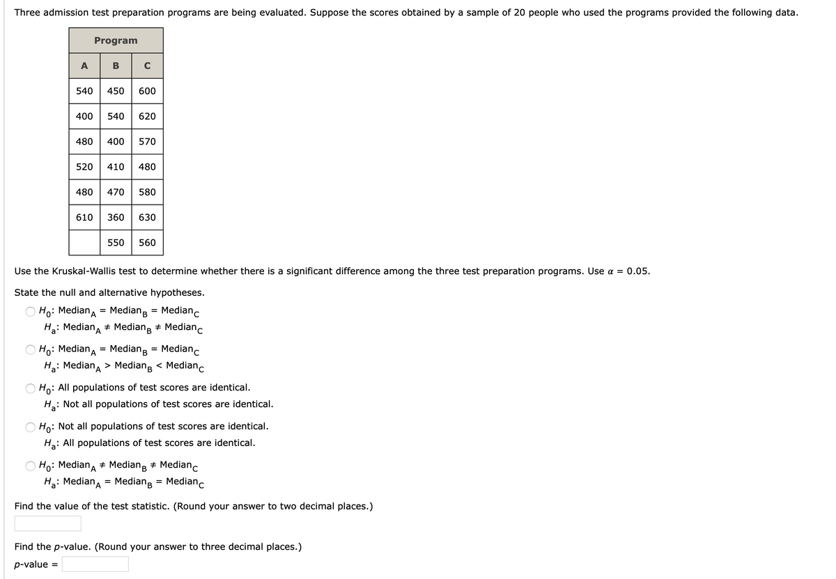 Three admission test preparation programs are being evaluated. Suppose the scores obtained by a sample of 20 people who used the programs provided the following data.
Program
A
В
C
540
450
600
400
540
620
480
400
570
520
410
480
480
470
580
610
360
630
550
560
Use the Kruskal-Wallis test to determine whether there is a significant difference among the three test preparation programs. Use a =
0.05.
State the null and alternative hypotheses.
Ho: Mediana
Mediang = Medianc
H: Median, + Median; + Medianc
Ho: Mediana = Mediang
Medianc
%D
Ha: Median, > Mediang < Medianc
Ho: All populations of test scores are identical.
H: Not all populations of test scores are identical.
Ho: Not all populations of test scores are identical.
: All populations of test scores are identical.
Ha:
Ho: Mediana + Mediang + Medianc
Hg: Median, = Mediang = Medianc
%3D
'A
Find the value of the test statistic. (Round your answer to two decimal places.)
Find the p-value. (Round your answer to three decimal places.)
p-value =
