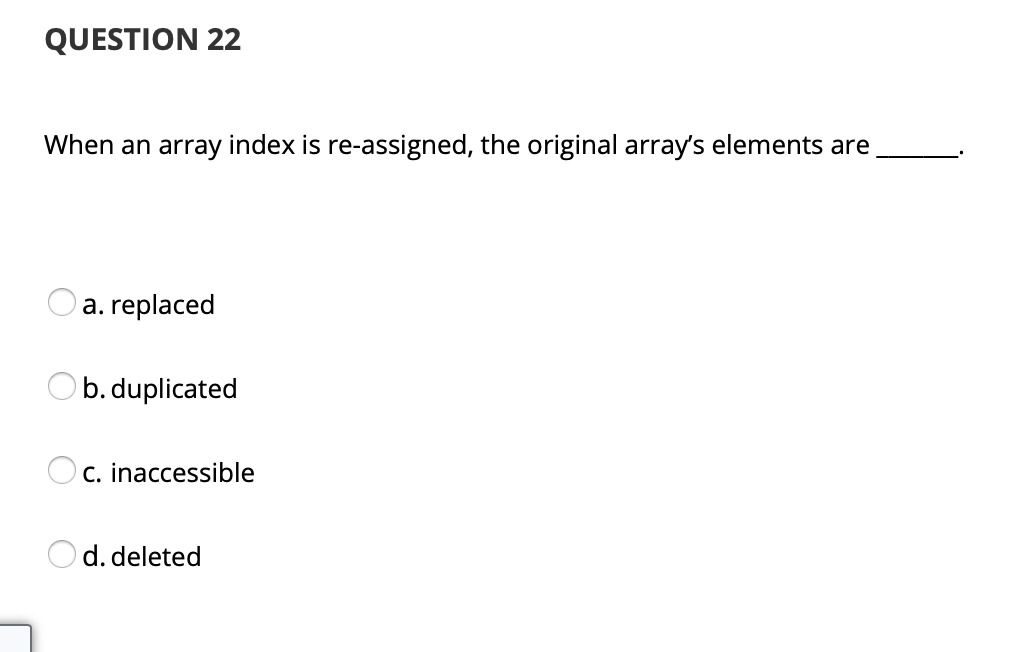 QUESTION 22
When an array index is re-assigned, the original array's elements are
a. replaced
Ob. duplicated
C. inaccessible
Od. deleted
