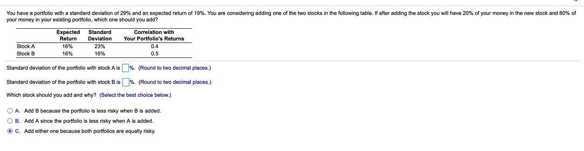 You have a portfolio with a standard deviation of 29% and an expected return of 19%. You are considering adding one of the two stocks in the following table. If after adding the stock you will have 20% of your money in the new stock and 80% of
your money in your existing portfolio, which one should you add?
Expected
Return
Standard
Correlation with
Deviation
Your Portfolio's Returns
Stock A
16%
23%
0.4
Stock B
16%
16%
0.5
Standard deviation of the portfolio with stock A is
%. (Round to two decimal places.)
Standard deviation of the portfolio with stock B is
%. (Round to two decimal places.)
Which stock should you add and why? (Select the best choice below.)
A. Add B because the portfolio is less risky when B is added.
B. Add A since the portfolio is less risky when A is added.
C. Add either one because both portfolios are equally risky.
