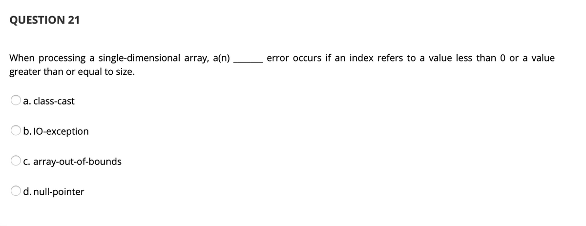 QUESTION 21
When processing a single-dimensional array, a(n),
greater than or equal to size.
error occurs if an index refers to a value less than 0 or a value
a. class-cast
b. 10-exception
Oc. array-out-of-bounds
d. null-pointer
