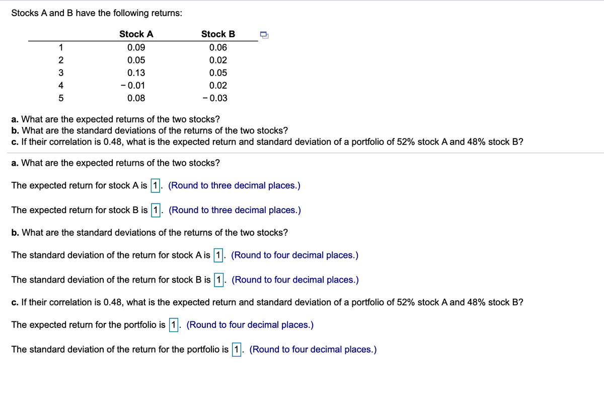 Stocks A and B have the following returns:
Stock A
Stock B
1
0.09
0.06
0.05
0.02
3
0.13
0.05
4
- 0.01
0.02
5
0.08
- 0.03
a. What are the expected returns of the two stocks?
b. What are the standard deviations of the returns of the two stocks?
c. If their correlation is 0.48, what is the expected return and standard deviation of a portfolio of 52% stock A and 48% stock B?
a. What are the expected returns of the two stocks
The expected return for stock A is 1. (Round to three decimal places.)
The expected return for stock B is 1. (Round to three decimal places.)
b. What are the standard deviations of the returns of the two stocks?
The standard deviation of the return for stock A is 1. (Round to four decimal places.)
The standard deviation of the return for stock B is 1. (Round to four decimal places.)
c. If their correlation is 0.48, what is the expected return and standard deviation of a portfolio of 52% stock A and 48% stock B?
The expected return for the portfolio is 1. (Round to four decimal places.)
The standard deviation of the return for the portfolio is 1. (Round to four decimal places.)
