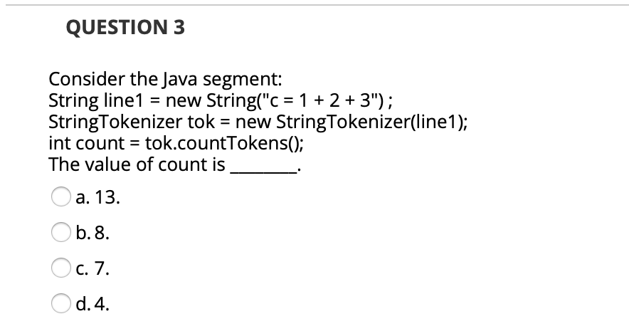 QUESTION 3
Consider the Java segment:
String line1 = new String("c = 1 + 2 + 3");
StringTokenizer tok = new StringTokenizer(line1);
int count = tok.countTokens();
The value of count is
Оа. 13.
b. 8.
С. 7.
Od. 4.
