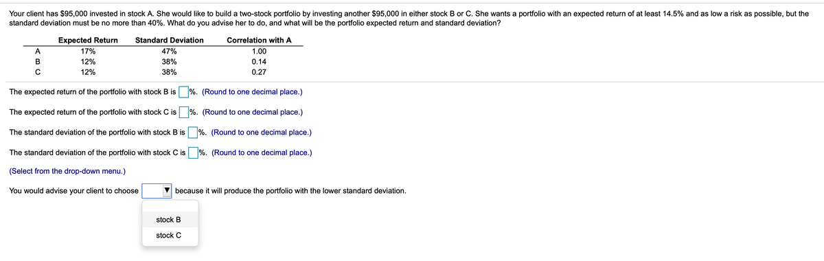 Your client has $95,000 invested in stock A. She would like to build a two-stock portfolio by investing another $95,000 in either stock B or C. She wants a portfolio with an expected return of at least 14.5% and as low a risk as possible, but the
standard deviation must be no more than 40%. What do you advise her to do, and what will be the portfolio expected return and standard deviation?
Expected Return
Standard Deviation
Correlation with A
A
17%
47%
1.00
12%
38%
0.14
12%
38%
0.27
The expected return of the portfolio with stock B is
%. (Round to one decimal place.)
The expected return of the portfolio with stock C is %. (Round to one decimal place.)
The standard deviation of the portfolio with stock B is
%. (Round to one decimal place.)
The standard deviation of the portfolio with stock C is %. (Round to one decimal place.)
(Select from the drop-down menu.)
You would advise your client to choose
because it will produce the portfolio with the lower standard deviation.
stock B
stock C
