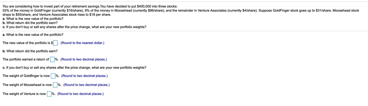 You are considering how to invest part of your retirement savings.You have decided to put $400,000 into three stocks:
53% of the money in GoldFinger (currently $16/share), 9% of the money in Moosehead (currently $96/share), and the remainder in Venture Associates (currently $4/share). Suppose GoldFinger stock goes up to $31/share, Moosehead stock
drops to $55/share, and Venture Associates stock rises to $18 per share.
a. What is the new value of the portfolio?
b. What return did the portfolio earn?
c. If you don't buy or sell any shares after the price change, what are your new portfolio weights?
a. What is the new value of the portfolio?
The new value of the portfolio is $ . (Round to the nearest dollar.)
b. What return did the portfolio earn?
The portfolio earned
return of %. (Round to two decimal places.)
c. If you don't buy or sell any shares after the price change, what are your new portfolio weights?
The weight of Goldfinger is now
%. (Round to two decimal places.)
The weight of Moosehead is now
%. (Round to two decimal places.)
The weight of Venture is now
%. (Round to two decimal places.)
