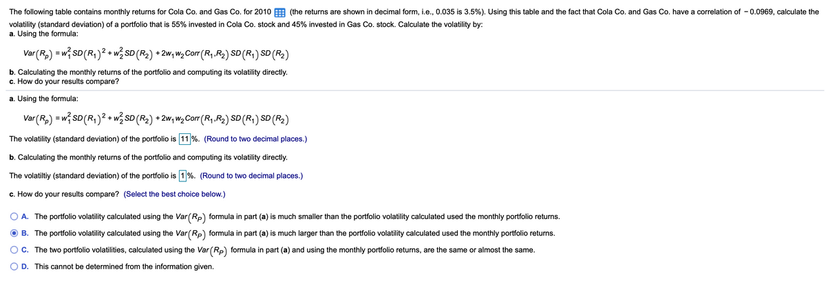 The following table contains monthly returns for Cola Co. and Gas Co. for 2010 (the returns are shown in decimal form, i.e., 0.035 is 3.5%). Using this table and the fact that Cola Co. and Gas Co. have a correlation of – 0.0969, calculate the
volatility (standard deviation) of a portfolio that is 55% invested in Cola Co. stock and 45% invested in Gas Co. stock. Calculate the volatility by:
a. Using the formula:
Var (R,) = w SD (R,)² + w% SD (R2) + 2w, w,Corr (R, R2) SD (R,) SD (R2)
1.
b. Calculating the monthly returns of the portfolio and computing its volatility directly.
c. How do your results compare?
a. Using the formula:
Var(Rp) = w; SD(R,)² + w½ SD (R2) + 2w, w2Corr (R,.R2) SD (R,) SD (R2)
1:
The volatility (standard deviation) of the portfolio is 11 %. (Round to two decimal places.)
b. Calculating the monthly returns of the portfolio and computing its volatility directly.
The volatiltiy (standard deviation) of the portfolio is 1%. (Round to two decimal places.)
c. How do your results compare? (Select the best choice below.)
A. The portfolio volatility calculated using the Var (Rp) formula in part (a) is much smaller than the portfolio volatility calculated used the monthly portfolio returns.
B. The portfolio volatility calculated using the Var (Rp) formula in part (a) is much larger than the portfolio volatility calculated used the monthly portfolio returns.
C. The two portfolio volatilities, calculated using the Var (Rp) formula in part (a) and using the monthly portfolio returns, are the same or almost the same.
D. This cannot be determined from the information given.
