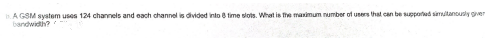 A GSM system uses 124 channels and each channel is divided into 8 time slots. What is the maximum number of users that can be supported simultanously giver
bandwidth?
