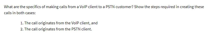 What are the specifics of making calls from a VoIP client to a PSTN customer? Show the steps required in creating these
calls in both cases:
1. The call originates from the VoIP client, and
2. The call originates from the PSTN client.