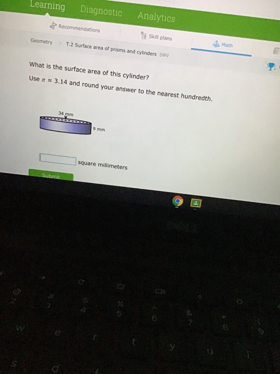 Learning
Diagnostic
Analytics
Recommendations
Skill plans
Math
Geometry
>T.2 Surface area of prisms and cylinders SWV
What is the surface area of this cylinder?
Use A 3.14 and round your answer to the nearest hundredth.
34 mm
9 mm
square millimeters
Submit
