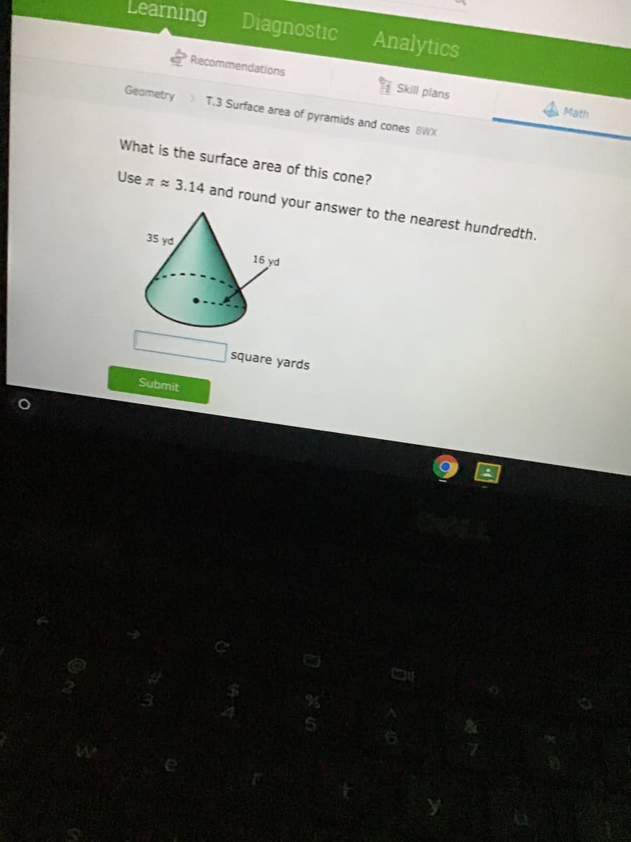 Learning
Diagnostic
Analytics
Recommendations
Skill plans
Math
Geametry > T.3 Surface area of pyramids and cones 8Wx
What is the surface area of this cone?
Use a 3.14 and round your answer to the nearest hundredth.
35 yd
16 yd
square yards
Submit
国
