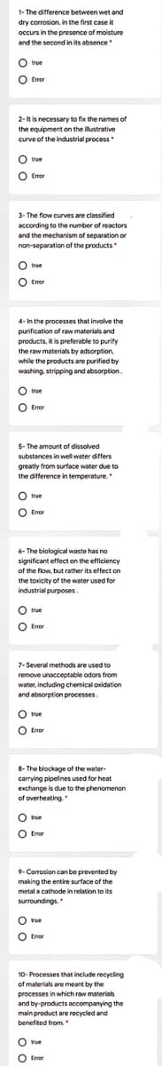 1- The difference between wet and
dry corrosion, in the first case it
occurs in the presence of moisture
and the second in its absence
true
O Erer
Emor
2-It is necessary to fix the names of
the equipment on the illustrative
curve of the industrial process
O true
O Emor
3- The flow curves are classified
according to the number of reactors
and the mechanism of separation or
non-separation of the products
O true
O Eror
4- In the processes that involve the
purification of raw materials and
products, it is preferable to purify
the raw materials by adsorption,
while the products are purified by
washing, stripping and absorption.
true
O Eror
5- The amount of dissolved
substances in well water differs
greatly from surface water due to
the difference in temperature.
O true
O Error
6- The biological waste has no
significant effect on the efficiency
of the flow, but rather its effect on
the toxicity of the water used for
industrial purposes.
O true
O Enor
7- Several methods are used to
remove unacceptable odors from
water, including chemical oxidation
and absorption processes.
O true
O Enor
8- The blockage of the water-
carrying pipelines used for heat
exchange is due to the phenomenon
of overheating.
O true
O Error
9- Corrosion can be prevented by
making the entire surface of the
metal a cathode in relation to its
surroundings.
true
O Eror
10- Processes that include recycling
of materials are meant by the
processes in which raw materials
and by-products accompanying the
main product are recycled and
benefited from.
true
O Emor
