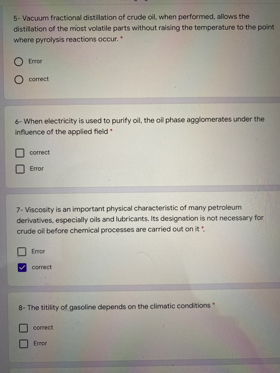 5- Vacuum fractional distillation of crude oil, when performed, allows the
distillation of the most volatile parts without raising the temperature to the point
where pyrolysis reactions occur. *
Error
correct
6- When electricity is used to purify oil, the oil phase agglomerates under the
influence of the applied field *
correct
Error
7- Viscosity is an important physical characteristic of many petroleum
derivatives, especially oils and lubricants. Its designation is not necessary for
crude oil before chemical processes are carried out on it *.
Error
correct
8- The titility of gasoline depends on the climatic conditions *
correct
Error
