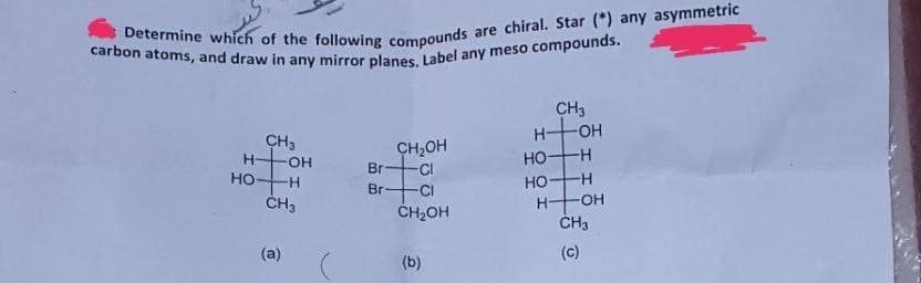 carbon atoms, and draw in any mirror planes, Label any meso compounds.
CH3
H OH
CH3
CH2OH
-CI
HO
H-
-
OH
но-
но-
Br
-CI
ČH,OH
H-
ČH3
(a)
(c)
(b)
