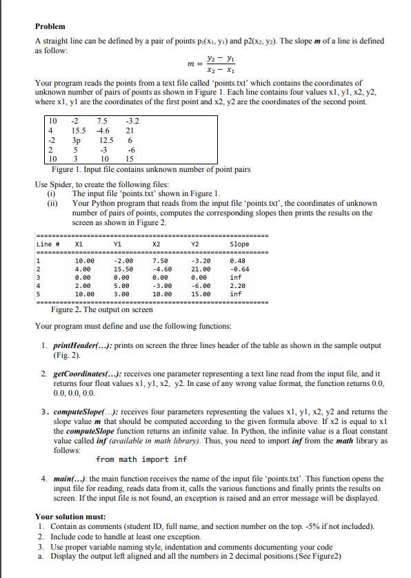 Problem
A straight line can be defined by a pair of points p:(x1, yı) and p2(x2, y2). The slope m of a line is defined
as follow:
У — У
X2 - X1
Your program reads the points from a text file called 'points.txt' which contains the coordinates of
unknown number of pairs of points as shown in Figure 1. Each line contains four values x1, y1, x2, y2,
where x1, yl are the coordinates of the first point and x2, y2 are the coordinates of the second point.
m =
10
-2
7.5
-3.2
4
15.5
-4.6
21
-2
Зр
12.5
6
5
-3
-6
10
3
10
15
Figure 1. Input file contains unknown number of point pairs
Use Spider, to create the following files:
(i)
The input file 'points.txt' shown in Figure 1.
Your Python program that reads from the input file 'points.txt', the coordinates of unknown
(ii)
number of pairs of points, computes the corresponding slopes then prints the results on the
screen as shown in Figure 2.
====
Line #
X1
Y1
X2
Y2
Slope
=========
=====
10.00
0.48
-0.64
inf
1
-2.00
7.50
-3.20
4.00
-4.60
15.50
0.00
5.00
21.00
3
0.00
0.00
0.00
4
2.00
-3.00
-6.00
2.20
5
10.00
3.00
10.00
15.00
inf
Figure 2. The output on screen
Your program must define and use the following functions:
1. printHeader(.): prints on screen the three lines header of the table as shown in the sample output
(Fig. 2).
2. getCoordinates(...): receives one parameter representing a text line read from the input file, and it
returns four float values x1, yl, x2, y2. In case of any wrong value format, the function returns 0.0,
0.0, 0.0, 0.0.
3. computeSlope(.): receives four parameters representing the values x1, yl, x2, y2 and returns the
slope value m that should be computed according to the given formula above. If x2 is equal to x1
the computeSlope function returns an infinite value. In Python, the infinite value is a float constant
value called inf (available in math library). Thus, you need to import inf from the math library as
follows:
from math import inf
4. main(..): the main function receives the name of the input file 'points.txt'. This function opens the
input file for reading, reads data from it, calls the various functions and finally prints the results on
screen. If the input file is not found, an exception is raised and an error message will be displayed.
Your solution must:
1. Contain as comments (student ID, full name, and section number on the top. -5% if not included).
2. Include code to handle at least one exception.
3. Use proper variable naming style, indentation and comments documenting your code
a. Display the output left aligned and all the numbers in 2 decimal positions.(See Figure2)
