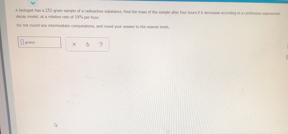 A biologist has a 252-gram sample of a radioactive substance. Find the mass of the sample after four hours if it decreases according to a continuous exponential
decay model, at a relative rate of 19% per hour.
Do not round any intermediate computations, and round your answer to the nearest tenth.
I grams
