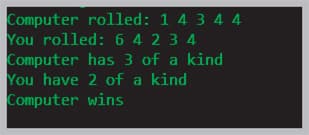 Computer rolled: 1 4 3 4 4
You rolled: 6 4 23 4
Computer has 3 of a kind
You have 2 of a kind
Computer wins

