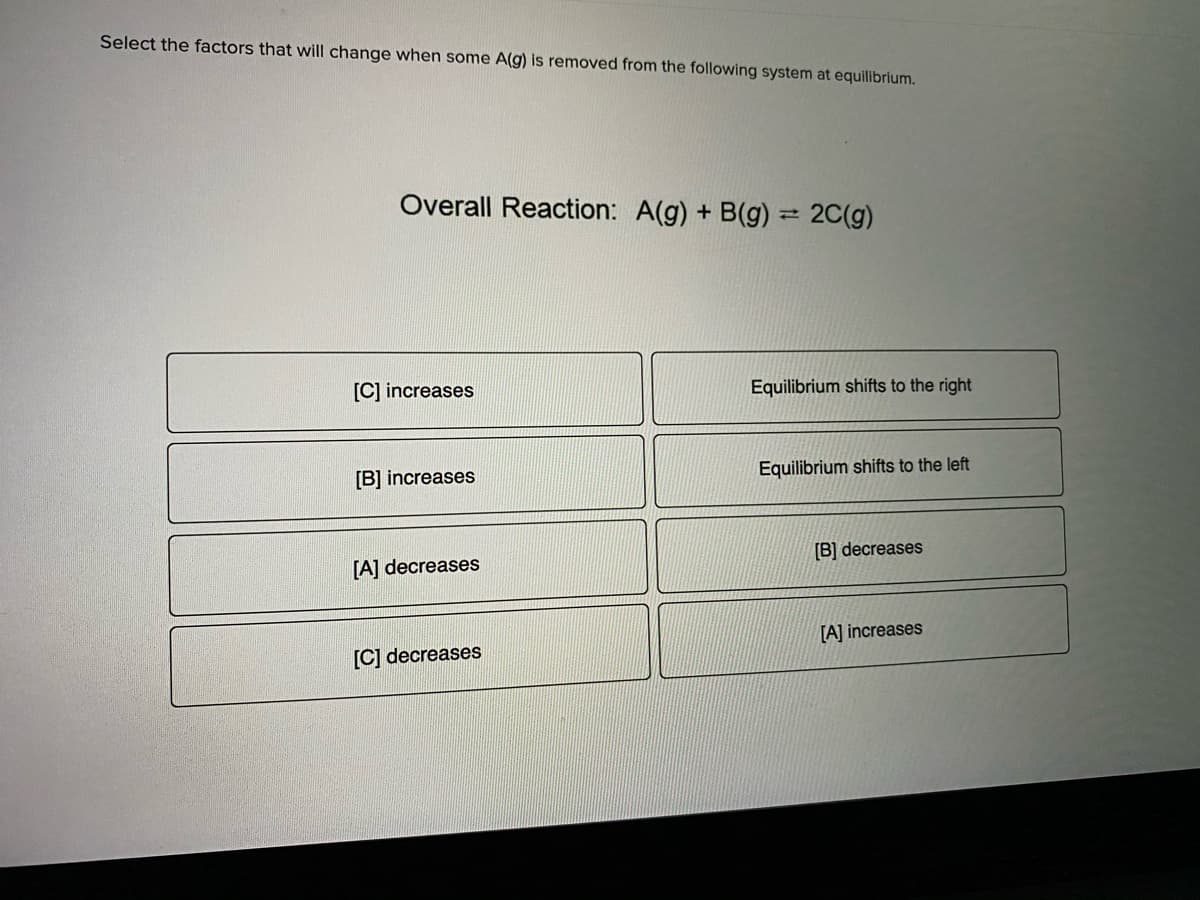 Select the factors that will change when some A(g) is removed from the following system at equilibrium.
Overall Reaction: A(g) + B(g) = 2C(g)
[C] increases
Equilibrium shifts to the right
Equilibrium shifts to the left
[B] increases
[B] decreases
[A] decreases
[A] increases
[C] decreases
