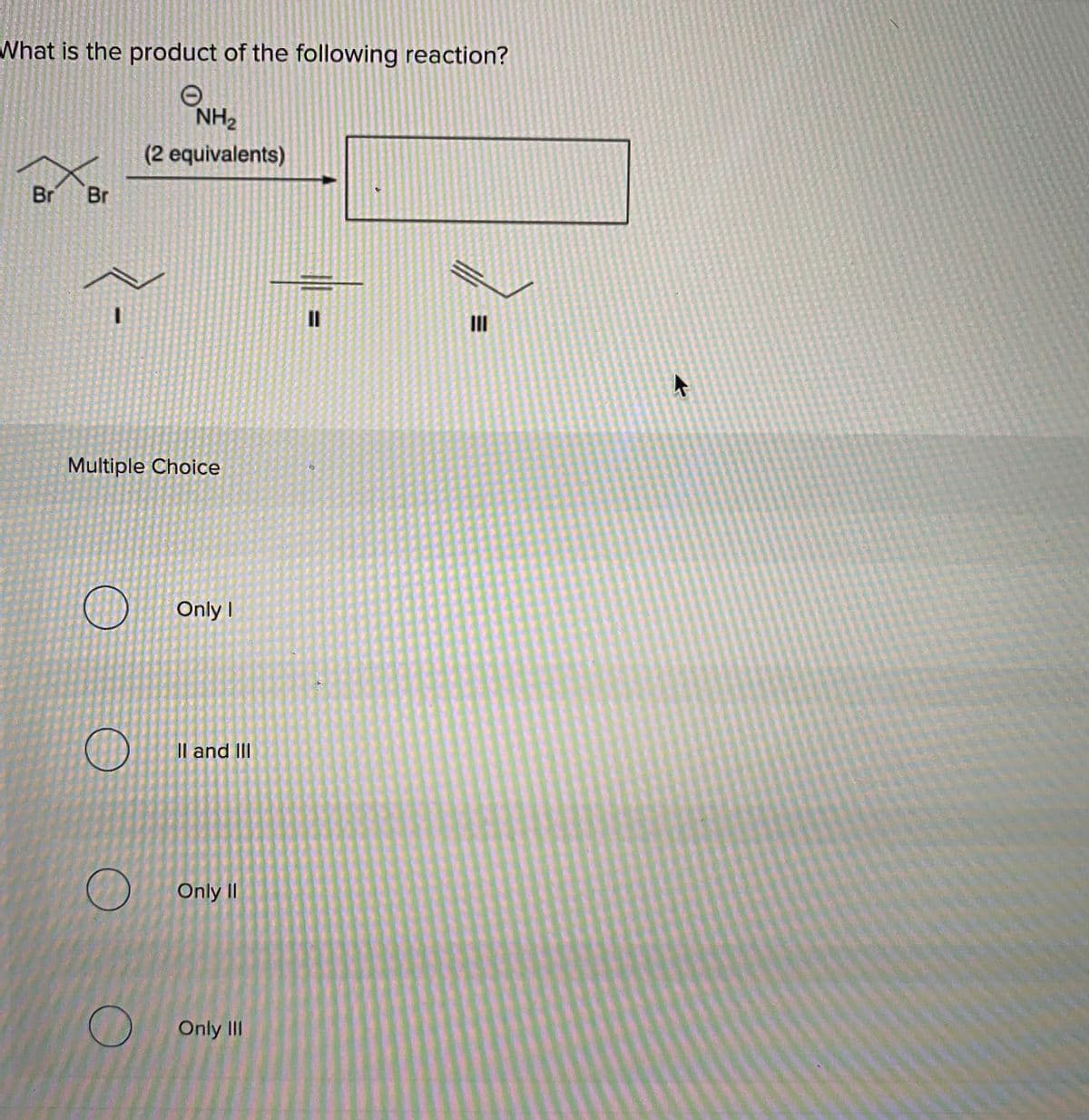 What is the product of the following reaction?
NH2
(2 equivalents)
Br Br
II
Multiple Choice
Only I
Il and III
Only II
Only II
