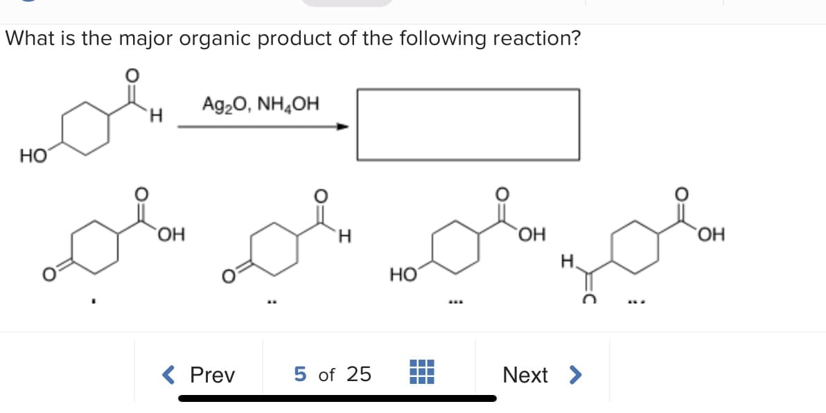 What is the major organic product of the following reaction?
Ag20, NH,OH
H.
Но
HO,
H.
H.
HO
HO
...
Prev
5 of 25
Next >
