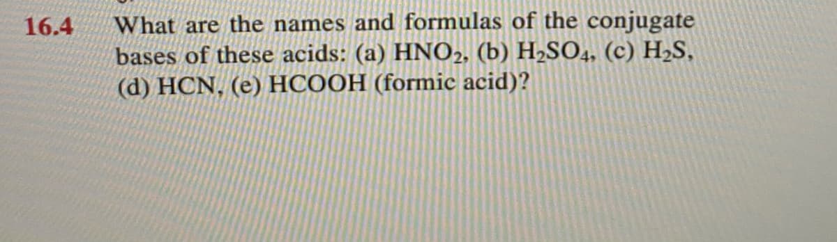 What are the names and formulas of the conjugate
bases of these acids: (a) HNO2, (b) H2SO4, (c) H2S,
(d) HCN, (e) HCOOH (formic acid)?
16.4
