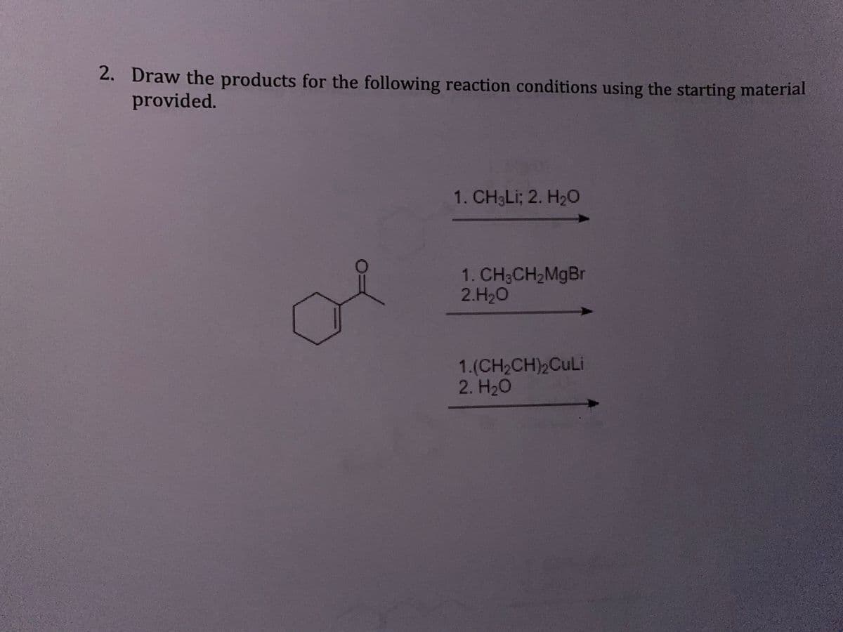 2. Draw the products for the following reaction conditions using the starting material
provided.
1. CH3LI; 2. H2O
1. CH3CH2MgBr
2.H20
1.(CH2CH)2CuLi
2. H20
