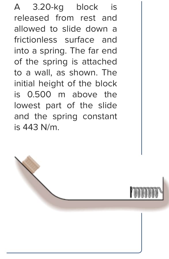 A 3.20-kg
block
is
released from rest and
allowed to slide down a
frictionless surface and
into a spring. The far end
of the spring is attached
to a wall, as shown. The
initial height of the block
is 0.500 m above the
lowest part of the slide
and the spring constant
is 443 N/m.
