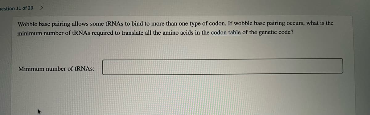 estion 11 of 20
<>
Wobble base pairing allows some tRNAs to bind to more than one type of codon. If wobble base pairing occurs, what is the
minimum number of tRNAs required to translate all the amino acids in the codon table of the genetic code?
Minimum number of tRNAs:
