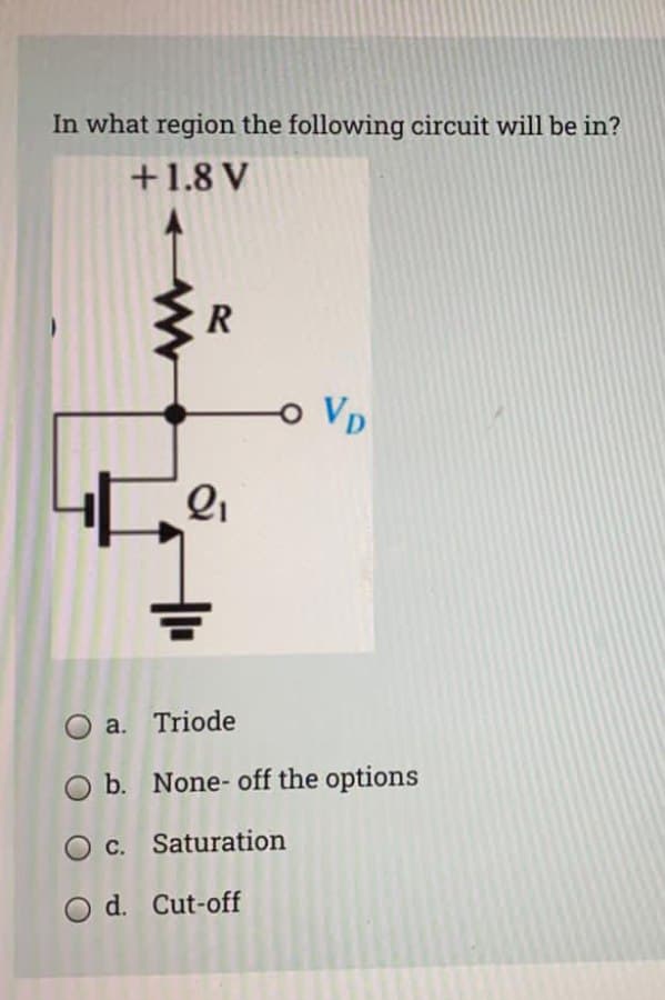 In what region the following circuit will be in?
+1.8 V
o VD
O a. Triode
O b. None- off the options
O c. Saturation
O d. Cut-off
