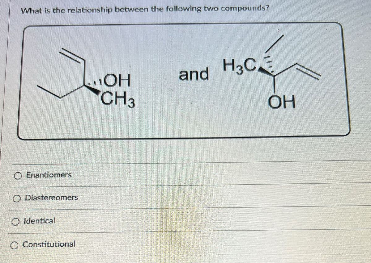 What is the relationship between the following two compounds?
Enantiomers
O Diastereomers
O Identical
O Constitutional
OH
CH3
and H3C
OH