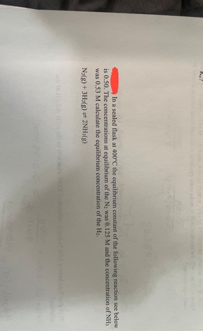 of 201819691 STOM
ads
In a sealed flask at 400°C the equilibrium constant of the following reaction see below
is 0.50. The concentrations at equilibrium of the N2 was 0.125 M and the concentration of NH3
was 0.53 M calculate the equilibrium concentration of the H2.
N2(g) + 3H2(g) = 2NH3(g)
arlo Hq B HOqarted iw lw HOO oiloa