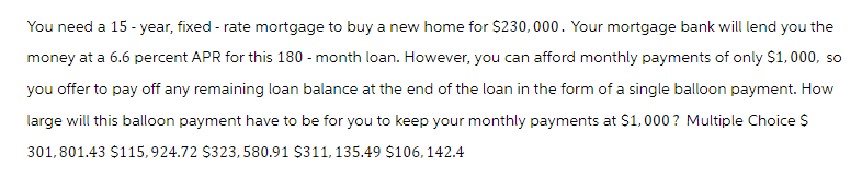 You need a 15-year, fixed - rate mortgage to buy a new home for $230,000. Your mortgage bank will lend you the
money at a 6.6 percent APR for this 180 - month loan. However, you can afford monthly payments of only $1,000, so
you offer to pay off any remaining loan balance at the end of the loan in the form of a single balloon payment. How
large will this balloon payment have to be for you to keep your monthly payments at $1,000? Multiple Choice $
301,801.43 $115,924.72 $323, 580.91 $311, 135.49 $106, 142.4