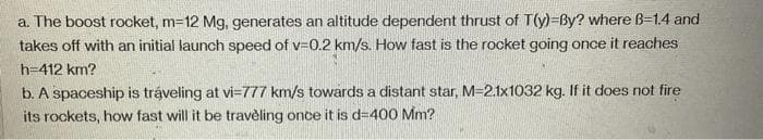 a. The boost rocket, m=12 Mg, generates an altitude dependent thrust of T(y)=By? where B-1.4 and
takes off with an initial launch speed of v=0.2 km/s. How fast is the rocket going once it reaches
h=412 km?
b. A spaceship is tráveling at vi-777 km/s towards a distant star, M=2.1x1032 kg. If it does not fire
its rockets, how fast will it be traveling once it is d=400 Mm?