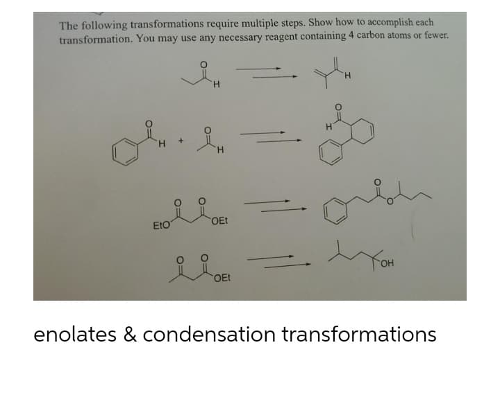 The following transformations require multiple steps. Show how to accomplish each
transformation. You may use any necessary reagent containing 4 carbon atoms or fewer.
Y
H
H
H
iH.
+
ÅH
OEt
EtO
i
тон
OEt
enolates & condensation transformations