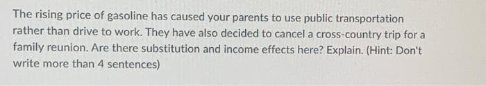 The rising price of gasoline has caused your parents to use public transportation
rather than drive to work. They have also decided to cancel a cross-country trip for a
family reunion. Are there substitution and income effects here? Explain. (Hint: Don't
write more than 4 sentences)