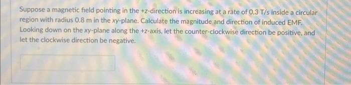 Suppose a magnetic field pointing in the +z-direction is increasing at a rate of 0.3 T/s inside a circular
region with radius 0.8 m in the xy-plane. Calculate the magnitude and direction of induced EMF.
Looking down on the xy-plane along the +z-axis, let the counter-clockwise direction be positive, and
let the clockwise direction be negative.