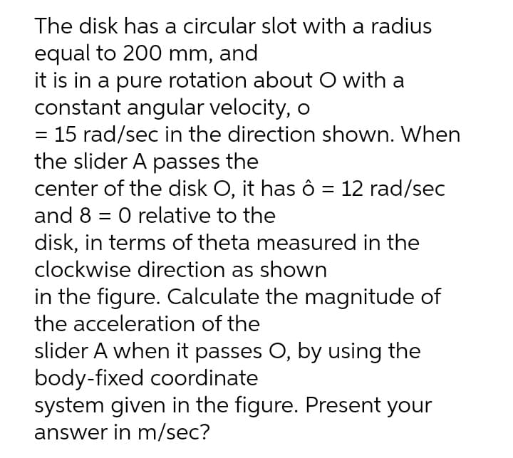 The disk has a circular slot with a radius
equal to 200 mm, and
it is in a pure rotation about O with a
constant angular velocity, o
= 15 rad/sec in the direction shown. When
the slider A passes the
center of the disk O, it has ô = 12 rad/sec
and 8 = 0 relative to the
disk, in terms of theta measured in the
clockwise direction as shown
in the figure. Calculate the magnitude of
the acceleration of the
slider A when it passes O, by using the
body-fixed coordinate
system given in the figure. Present your
answer in m/sec?
