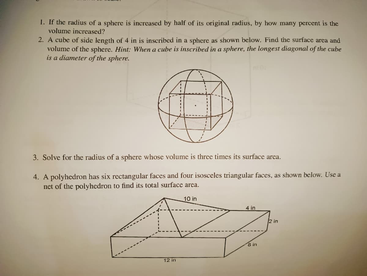 1. If the radius of a sphere is increased by half of its original radius, by how many percent is the
volume increased?
2. A cube of side length of 4 in
volume of the sphere. Hint: When a cube is inscribed in a sphere, the longest diagonal of the cube
is a diameter of the sphere.
inscribed in a sphere as shown below. Find the surface area and
3. Solve for the radius of a sphere whose volume is three times its surface area.
4. A polyhedron has six rectangular faces and four isosceles triangular faces, as shown below. Use a
net of the polyhedron to find its total surface area.
10 in
4 in
2 in
8 in
12 in
