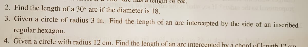 iengin of 6%.
Seuibe
anoinogon
3. Given a circle of radius 3 in. Find the length of an arc intercepted by the side of an inscribed
2. Find the length of a 30° arc if the diameter is 18.
regular hexagon.
4. Given a circle with radius 12 cm. Find the length of an arc intercepted by a chord of length 12 cm
