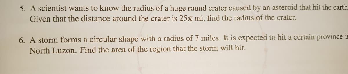 5. A scientist wants to know the radius of a huge round crater caused by an asteroid that hit the earth
Given that the distance around the crater is 25t mi, find the radius of the crater.
6. A storm forms a circular shape with a radius of 7 miles. It is expected to hit a certain province in
North Luzon. Find the area of the region that the storm will hit.
