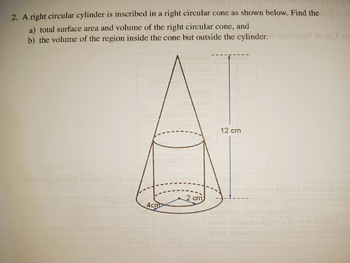 2. A right circular cylinder is inscribed in a right circular cone as shown below. Find the
a) total surface area and volume of the right circular cone, and
b) the volume of the region inside the cone but outside the cylinder.
sha/lo te I
Ainio
nOT lntor
uiov
12 cm
sd to ri
2 cm
4cm
bnitya
lo omulo
