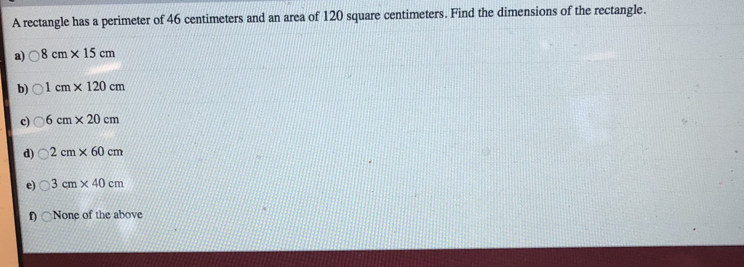 A rectangle has a perimeter of 46 centimeters and an area of 120 square centimeters. Find the dimensions of the rectangle.
a) O8 cm x 15 cm
b) O1 cm x 120 cm
c) 6 cm x 20 cm
d) 2 cm x 60 cm
e) 3 cm x 40 cm
f ONone of the above
