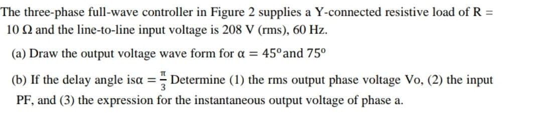 The three-phase full-wave controller in Figure 2 supplies a Y-connected resistive load of R =
10 2 and the line-to-line input voltage is 208 V (rms), 60 Hz.
(a) Draw the output voltage wave form for a = 45° and 75⁰
(b) If the delay angle isa =Determine (1) the rms output phase voltage Vo, (2) the input
PF, and (3) the expression for the instantaneous output voltage of phase a.